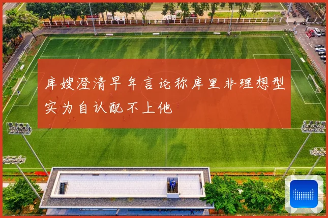 库嫂澄清早年言论称库里非理想型实为自认配不上他