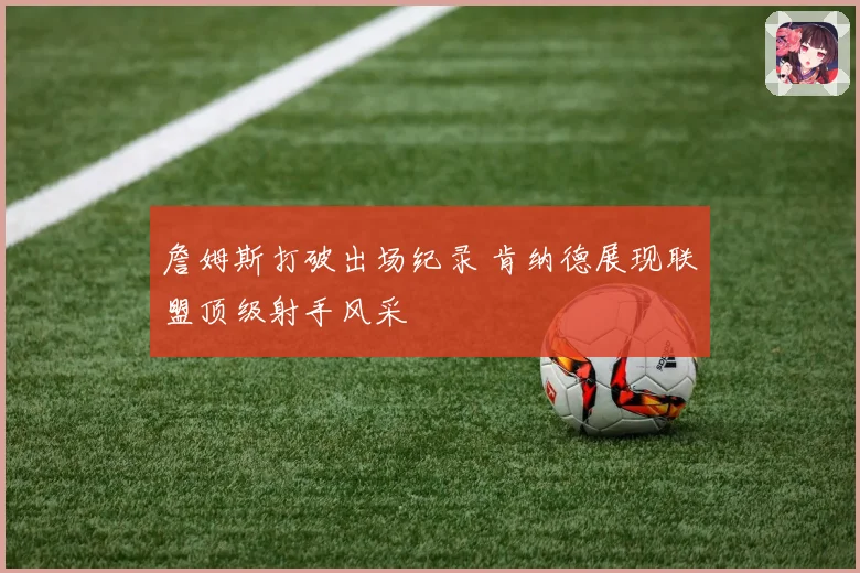 詹姆斯打破出场纪录 肯纳德展现联盟顶级射手风采