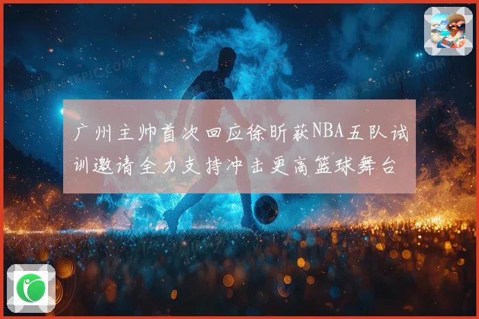 广州主帅首次回应徐昕获NBA五队试训邀请全力支持冲击更高篮球舞台