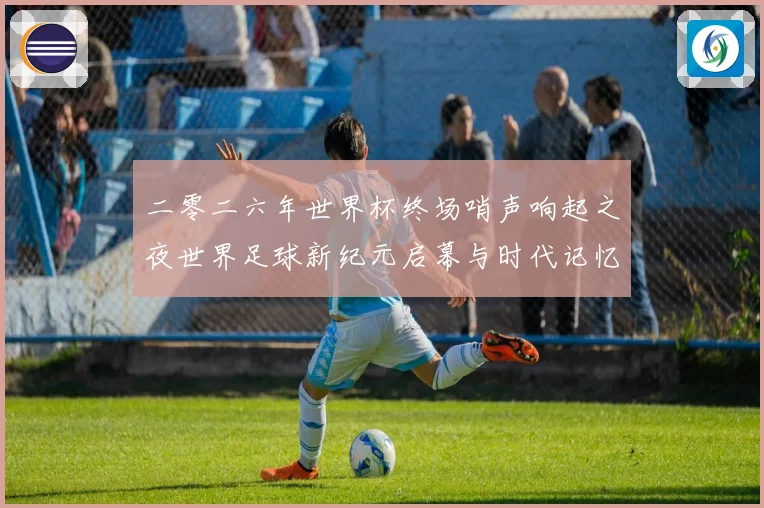 二零二六年世界杯终场哨声响起之夜世界足球新纪元启幕与时代记忆
