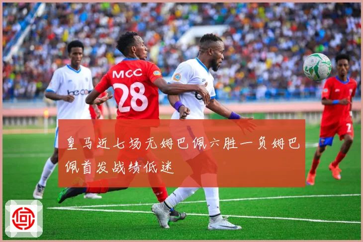 皇马近七场无姆巴佩六胜一负姆巴佩首发战绩低迷