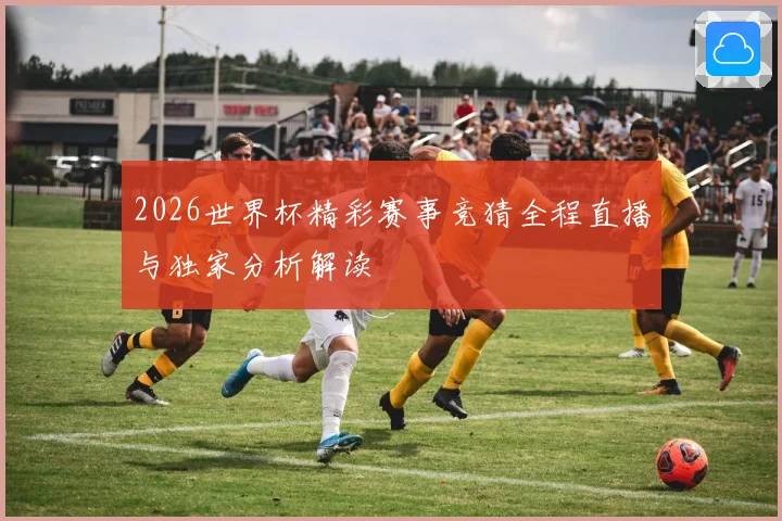 2026世界杯精彩赛事竞猜全程直播与独家分析解读