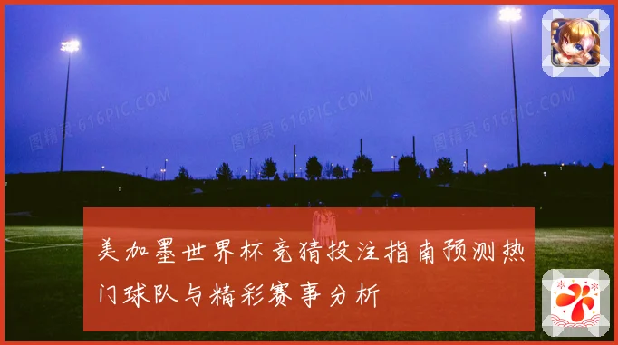 美加墨世界杯竞猜投注指南预测热门球队与精彩赛事分析