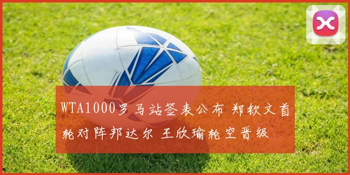 WTA1000罗马站签表公布 郑钦文首轮对阵邦达尔 王欣瑜轮空晋级