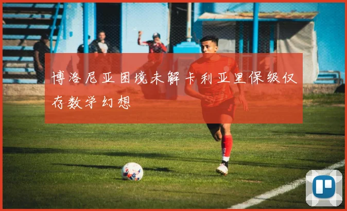 博洛尼亚困境未解卡利亚里保级仅存数学幻想