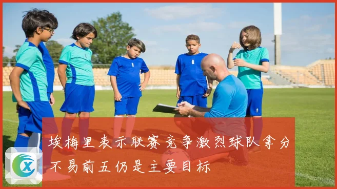 埃梅里表示联赛竞争激烈球队拿分不易前五仍是主要目标